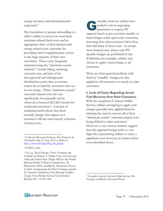 4 
Page / December 2014 
energy resources and aforementioned 
negawatts).4 
The foundation of greater unbundling is a 
utility’s ability to recover its most basic 
customer-related fixed costs, and an 
appropriate share of their demand and 
energy-related costs, necessary for 
providing total or supplementary service 
to the large majority of their own 
customers. These costs, frequently 
estimated using the “minimum system 
method,”5 include billing, metering, 
customer care, and part of the 
aboveground and underground 
distribution system that, in essence, 
cannot be avoided by customers who use 
no net energy. These “minimum system” 
customer-related costs can vary 
significantly, but generally can be 
observed at between $12-$25/month for 
residential customers.6 A review of 
residential tariffs shows that fixed 
monthly charges that appear on a 
customer’s bill are often merely a fraction 
of these costs. 
4 See Rocky Mountain Institute, Rate Design for the 
Distribution Edge, 26 Aug. 2014, available at: 
http://www.rmi.org/elab_rate_design 
5 NARUC, Ibid. 
6 See, e.g., Xcel Energy. Direct Testimony and 
Schedules of Michael A. Peppin: Class Cost of Service 
Study and Selected Rate Design. Before the North 
Dakota Public Utilities Commission, 20 
December 2010, and Rocky Mountain Power. 
Exhibit Accompanying the Direct Testimony of Joelle 
R. Steward: Calculation of Net Metering Facilities 
Charge. Utah Public Service Commission 
Docket No. 13-035-184. 
enerally, however, utilities have 
tended to favor requesting 
permission to impose PV 
G 
capacity-based or per-customer standby or 
fixed charges solely upon solar customers, 
reasoning that solar customers fail to bear 
their full share of these costs. In certain 
more limited cases, where solar PV-specific 
charges are prohibited by law 
(California, for example), utilities may 
choose to apply a fixed charge to all 
customers. 
There are three general problems with 
fixed or “standby” charges, be they 
applied to all customers, or merely to solar 
customers. 
1. Lack of Clarity Regarding Actual 
Cost Recovery from Solar Customers. 
With the exception of Arizona Public 
Service, utilities attempting to apply such 
charges generally have applied them by 
claiming the need to recover all of their 
“minimum system” customer-related costs 
being shifted to other customers.7 
However, a very cursory analysis suggests 
that this approach brings with it a very 
high risk of permitting utilities to enjoy a 
significant over-recovery of customer-related 
costs described above. 
7 Examples include Arizona Public Service, We 
Energies and Rocky Mountain Power. 
 