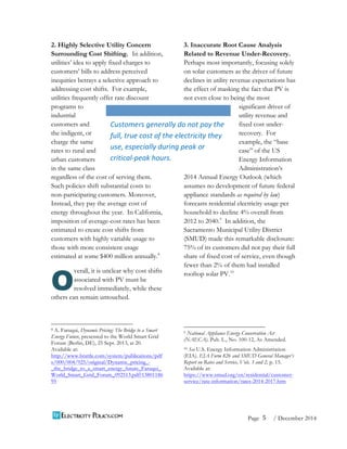 5 
Page / December 2014 
2. Highly Selective Utility Concern 
Surrounding Cost Shifting. In addition, 
utilities’ idea to apply fixed charges to 
customers’ bills to address perceived 
inequities betrays a selective approach to 
addressing cost shifts. For example, 
utilities frequently offer rate discount 
programs to 
industrial 
customers and 
the indigent, or 
charge the same 
rates to rural and 
urban customers 
in the same class 
regardless of the cost of serving them. 
Such policies shift substantial costs to 
non-participating customers. Moreover, 
Instead, they pay the average cost of 
energy throughout the year. In California, 
imposition of average-cost rates has been 
estimated to create cost shifts from 
customers with highly variable usage to 
those with more consistent usage 
estimated at some $400 million annually.8 
verall, it is unclear why cost shifts 
associated with PV must be 
resolved immediately, while these 
others can remain untouched. 
8 A. Faruqui, Dynamic Pricing: The Bridge to a Smart 
Energy Future, presented to the World Smart Grid 
Forum (Berlin, DE), 25 Sept. 2013, at 20. 
Available at: 
http://www.brattle.com/system/publications/pdf 
s/000/004/925/original/Dynamic_pricing_- 
_the_bridge_to_a_smart_energy_future_Faruqui_ 
World_Smart_Grid_Forum_092513.pdf?13801186 
95 
3. Inaccurate Root Cause Analysis 
Related to Revenue Under-Recovery. 
Perhaps most importantly, focusing solely 
on solar customers as the driver of future 
declines in utility revenue expectations has 
the effect of masking the fact that PV is 
not even close to being the most 
significant driver of 
utility revenue and 
fixed cost under-recovery. 
For 
example, the “base 
case” of the US 
Energy Information 
Administration’s 
2014 Annual Energy Outlook (which 
assumes no development of future federal 
appliance standards as required by law) 
forecasts residential electricity usage per 
household to decline 4% overall from 
2012 to 2040.9 In addition, the 
Sacramento Municipal Utility District 
(SMUD) made this remarkable disclosure: 
75% of its customers did not pay their full 
share of fixed cost of service, even though 
fewer than 2% of them had installed 
rooftop solar PV.10 
9 National Appliance Energy Conservation Act 
(NAECA). Pub. L., No. 100-12, As Amended. 
10 See U.S. Energy Information Administration 
(EIA). EIA Form 826 and SMUD General Manager’s 
Report on Rates and Service, Vols. 1 and 2, p. 15. 
Available at: 
https://www.smud.org/en/residential/customer-service/ 
rate-information/rates-2014-2017.htm 
O 
Customers 
generally 
do 
not 
pay 
the 
full, 
true 
cost 
of 
the 
electricity 
they 
use, 
especially 
during 
peak 
or 
critical-­‐peak 
hours. 
 