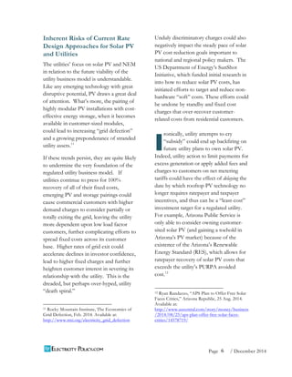 6 
Page / December 2014 
Inherent Risks of Current Rate 
Design Approaches for Solar PV 
and Utilities 
The utilities’ focus on solar PV and NEM 
in relation to the future viability of the 
utility business model is understandable. 
Like any emerging technology with great 
disruptive potential, PV draws a great deal 
of attention. What’s more, the pairing of 
highly modular PV installations with cost-effective 
energy storage, when it becomes 
available in customer-sized modules, 
could lead to increasing “grid defection” 
and a growing preponderance of stranded 
utility assets.11 
If these trends persist, they are quite likely 
to undermine the very foundation of the 
regulated utility business model. If 
utilities continue to press for 100% 
recovery of all of their fixed costs, 
emerging PV and storage pairings could 
cause commercial customers with higher 
demand charges to consider partially or 
totally exiting the grid, leaving the utility 
more dependent upon low load factor 
customers, further complicating efforts to 
spread fixed costs across its customer 
base. Higher rates of grid exit could 
accelerate declines in investor confidence, 
lead to higher fixed charges and further 
heighten customer interest in severing its 
relationship with the utility. This is the 
dreaded, but perhaps over-hyped, utility 
“death spiral.” 
11 Rocky Mountain Institute, The Economics of 
Grid Defection, Feb. 2014. Available at: 
http://www.rmi.org/electricity_grid_defection 
Unduly discriminatory charges could also 
negatively impact the steady pace of solar 
PV cost reduction goals important to 
national and regional policy makers. The 
US Department of Energy’s SunShot 
Initiative, which funded initial research in 
into how to reduce solar PV costs, has 
initiated efforts to target and reduce non-hardware 
“soft” costs. These efforts could 
be undone by standby and fixed cost 
charges that over-recover customer-related 
costs from residential customers. 
ronically, utility attempts to cry 
“subsidy” could end up backfiring on 
future utility plans to own solar PV. 
Indeed, utility action to limit payments for 
excess generation or apply added fees and 
charges to customers on net metering 
tariffs could have the effect of delaying the 
date by which rooftop PV technology no 
longer requires ratepayer and taxpayer 
incentives, and thus can be a “least-cost” 
investment target for a regulated utility. 
For example, Arizona Public Service is 
only able to consider owning customer-sited 
solar PV (and gaining a toehold in 
Arizona’s PV market) because of the 
existence of the Arizona’s Renewable 
Energy Standard (RES), which allows for 
ratepayer recovery of solar PV costs that 
exceeds the utility’s PURPA avoided 
cost.12 
12 Ryan Randazzo, “APS Plan to Offer Free Solar 
Faces Critics,” Arizona Republic, 25 Aug. 2014. 
Available at: 
http://www.azcentral.com/story/money/business 
/2014/08/25/aps-plan-offer-free-solar-faces-critics/ 
14578719/ 
I 
 