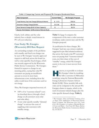 7 
Page / December 2014 
Clearly, both utilities and the solar 
industry have a deeply vested interest in 
PV soft cost reduction. 
Case Study: We Energies 
(Wisconsin) 2014 Rate Request 
An outstanding example of the problems 
with standby and fixed cost charges can 
be seen in We Energies’ recently approved 
request to add both across-the-board (as 
well as solar-specific) fixed charges, which 
was recently approved by the Wisconsin 
Public Service Commission. We Energies 
framed its request to change its net 
metering policy, saying that solar PV 
customers are paying an insufficient 
amount to cover its most basic 
infrastructure costs, including those the 
utility would incur if the customer used no 
net energy. 
Thus, We Energies requested recovery of: 
§ 100% of its “customer-related” costs 
(as described above) through a fixed 
charge on all customers (non-solar 
and solar alike); 
§ A new solar-specific standby “demand 
charge” to recover the costs of 
supplying solar customers with 
standby energy. 
Table 1 of page 6 compares the 
components of the rates a solar customer 
would pay under current rates and the We 
Energies proposal. 
As justification for these charges, We 
Energies’ lead rate case witness explicitly 
suggested in pre-filed rebuttal testimony 
that across the board, solar PV customers 
were not paying their “customer-related” 
costs, nor their share of the cost of 
“standby” energy, which We Energies 
asserts is the cost it must recover from 
them.13 
owever, it is possible to evaluate 
We Energies’ claim by modeling 
the bills a customer in Milwaukee 
H 
would pay using the National Renewable 
Energy Laboratory’s System Advisor 
Model (SAM). These monthly bills with 
solar can be compared to the amount We 
Energies claims to require, which is the 
total of customer-related charges plus the 
solar-specific demand charge. Table 2, 
13 We Energies. Direct and Rebuttal Testimony of Eric 
A. Rogers. Joint Application of Wisconsin Electric 
Power Company and Wisconsin Gas LLC, both 
d/b/a We Energies, to Conduct a Biennial Review 
of Costs and Rates – Test Year 2015 Rates. Before 
the Wisconsin Public Service Commission, Docket 
No. 05-UR-107. 
 