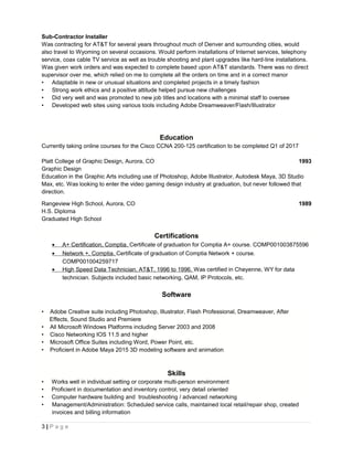 Sub-Contractor Installer
Was contracting for AT&T for several years throughout much of Denver and surrounding cities, would
also travel to Wyoming on several occasions. Would perform installations of Internet services, telephony
service, coax cable TV service as well as trouble shooting and plant upgrades like hard-line installations.
Was given work orders and was expected to complete based upon AT&T standards. There was no direct
supervisor over me, which relied on me to complete all the orders on time and in a correct manor
• Adaptable in new or unusual situations and completed projects in a timely fashion
• Strong work ethics and a positive attitude helped pursue new challenges
• Did very well and was promoted to new job titles and locations with a minimal staff to oversee
• Developed web sites using various tools including Adobe Dreamweaver/Flash/Illustrator
Education
Currently taking online courses for the Cisco CCNA 200-125 certification to be completed Q1 of 2017
Platt College of Graphic Design, Aurora, CO 1993
Graphic Design
Education in the Graphic Arts including use of Photoshop, Adobe Illustrator, Autodesk Maya, 3D Studio
Max, etc. Was looking to enter the video gaming design industry at graduation, but never followed that
direction.
Rangeview High School, Aurora, CO 1989
H.S. Diploma
Graduated High School
Certifications
• A+ Certification, Comptia. Certificate of graduation for Comptia A+ course. COMP001003875596
• Network +, Comptia. Certificate of graduation of Comptia Network + course.
COMP001004259717
• High Speed Data Technician, AT&T, 1996 to 1996. Was certified in Cheyenne, WY for data
technician. Subjects included basic networking, QAM, IP Protocols, etc.
Software
• Adobe Creative suite including Photoshop, Illustrator, Flash Professional, Dreamweaver, After
Effects, Sound Studio and Premiere
• All Microsoft Windows Platforms including Server 2003 and 2008
• Cisco Networking IOS 11.5 and higher
• Microsoft Office Suites including Word, Power Point, etc.
• Proficient in Adobe Maya 2015 3D modeling software and animation
Skills
• Works well in individual setting or corporate multi-person environment
• Proficient in documentation and inventory control, very detail oriented
• Computer hardware building and troubleshooting / advanced networking
• Management/Administration: Scheduled service calls, maintained local retail/repair shop, created
invoices and billing information
3 | P a g e
 