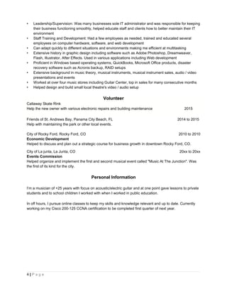 • Leadership/Supervision: Was many businesses sole IT administrator and was responsible for keeping
their business functioning smoothly, helped educate staff and clients how to better maintain their IT
environment
• Staff Training and Development: Had a few employees as needed, trained and educated several
employees on computer hardware, software, and web development
• Can adapt quickly to different situations and environments making me efficient at multitasking
• Extensive history in graphic design including software such as Adobe Photoshop, Dreamweaver,
Flash, Illustrator, After Effects. Used in various applications including Web development
• Proficient in Windows based operating systems, QuickBooks, Microsoft Office products, disaster
recovery software such as Acronis backup, RAID setups
• Extensive background in music theory, musical instruments, musical instrument sales, audio / video
presentations and events
• Worked at over four music stores including Guitar Center, top in sales for many consecutive months
• Helped design and build small local theatre's video / audio setup
Volunteer
Callaway Skate Rink
Help the new owner with various electronic repairs and building maintenance 2015
Friends of St. Andrews Bay, Panama City Beach, FL 2014 to 2015
Help with maintaining the park or other local events.
City of Rocky Ford, Rocky Ford, CO 2010 to 2010
Economic Development
Helped to discuss and plan out a strategic course for business growth in downtown Rocky Ford, CO.
City of La junta, La Junta, CO 20xx to 20xx
Events Commission
Helped organize and implement the first and second musical event called "Music At The Junction". Was
the first of its kind for the city.
Personal Information
I’m a musician of +25 years with focus on acoustic/electric guitar and at one point gave lessons to private
students and to school children I worked with when I worked in public education.
In off hours, I pursue online classes to keep my skills and knowledge relevant and up to date. Currently
working on my Cisco 200-125 CCNA certification to be completed first quarter of next year.
4 | P a g e
 