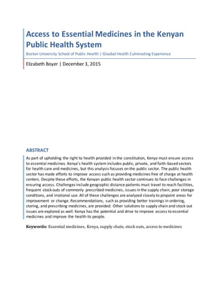 Access to Essential Medicines in the Kenyan
Public Health System
Boston University School of Public Health | Gloabal Health Culminating Experience
Elizabeth Boyer | December 3, 2015
ABSTRACT
As part of upholding the right to health provided in the constitution, Kenya must ensure access
to essential medicines. Kenya’s health system includes public, private, and faith-based sectors
for health care and medicines, but this analysis focuses on the public sector. The public health
sector has made efforts to improve access such as providing medicines free of charge at health
centers. Despite these efforts, the Kenyan public health sector continues to face challenges in
ensuring access. Challenges include geographic distance patients must travel to reach facilities,
frequent stock outs of commonly prescribed medicines, issues in the supply chain, poor storage
conditions, and irrational use. All of these challenges are analyzed closely to pinpoint areas for
improvement or change. Recommendations, such as providing better trainings in ordering,
storing, and prescribing medicines, are provided. Other solutions to supply chain and stock out
issues are explored as well. Kenya has the potential and drive to improve access to essential
medicines and improve the health its people.
Keywords: Essential medicines, Kenya, supply chain, stock outs, access to medicines
 