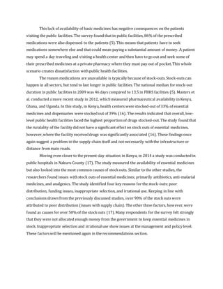 This lack of availability of basic medicines has negative consequences on the patients
visiting the public facilities. The survey found that in public facilities, 86% of the prescribed
medications were also dispensed to the patients (5).This means that patients have to seek
medications somewhere else and that could mean paying a substantial amount of money. A patient
may spend a day traveling and visiting a health center and then have to go out and seek some of
their prescribed medicines at a private pharmacy where they must pay out of pocket.This whole
scenario creates dissatisfaction withpublic health facilities.
The reason medications are unavailable is typically because of stock-outs.Stock-outs can
happen in all sectors, but tend to last longer in public facilities. The national median for stock-out
duration in public facilities in 2009 was 46 days compared to 13.5 in FBHS facilities (5). Masters et
al. conducted a more recent study in 2012, whichmeasured pharmaceutical availability in Kenya,
Ghana, and Uganda. In this study, in Kenya, health centers were stocked-out of 33% of essential
medicines and dispensaries were stocked out of 39% (16). The results indicated that overall, low-
level public health facilities facedthe highest proportion of drugs stocked-out.The study foundthat
the ruralality of the facility did not have a significant effecton stock outs of essential medicines,
however,where the facility receiveddrugs was significantly associated (16). These findings once
again suggest a problem in the supply chain itself and not necessarily withthe infrastructure or
distance frommain roads.
Moving even closer to the present-day situation in Kenya, in 2014 a study was conducted in
public hospitals in Nakuru County (17). The study measured the availability of essential medicines
but also looked into the most common causes of stockouts. Similar to the other studies, the
researchers found issues withstock outs of essential medicines; primarily antibiotics, anti-malarial
medicines, and analgesics. The study identified four key reasons for the stock-outs: poor
distribution, funding issues, inappropriate selection, and irrational use. Keeping in line with
conclusions drawn from the previously discussed studies, over 90% of the stockouts were
attributed to poor distribution (issues with supply chain). The other three factors, however,were
found as causes for over 50% of the stockouts (17).Many respondents for the survey felt strongly
that they were not allocated enough money from the government to keep essential medicines in
stock.Inappropriate selection and irrational use show issues at the management and policy level.
These factorswill be mentioned again in the recommendations section.
 