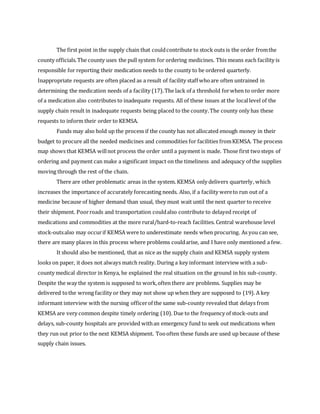The first point in the supply chain that couldcontribute to stock outs is the order fromthe
county officials.The county uses the pull system for ordering medicines. This means each facility is
responsible for reporting their medication needs to the county to be ordered quarterly.
Inappropriate requests are often placed as a result of facility staff whoare often untrained in
determining the medication needs of a facility (17).The lack of a threshold forwhen to order more
of a medication also contributes to inadequate requests. All of these issues at the locallevel of the
supply chain result in inadequate requests being placed to the county.The county only has these
requests to inform their order to KEMSA.
Funds may also hold up the process if the county has not allocated enough money in their
budget to procure all the needed medicines and commodities for facilities fromKEMSA. The process
map shows that KEMSA willnot process the order until a payment is made. Those first twosteps of
ordering and payment can make a significant impact on the timeliness and adequacy of the supplies
moving through the rest of the chain.
There are other problematic areas in the system. KEMSA only delivers quarterly, which
increases the importance of accurately forecasting needs. Also, if a facility wereto run out of a
medicine because of higher demand than usual, they must wait until the next quarter to receive
their shipment. Poorroads and transportation couldalso contribute to delayed receipt of
medications and commodities at the more rural/hard-to-reach facilities. Central warehouse level
stock-outsalso may occurif KEMSA were to underestimate needs when procuring. As you can see,
there are many places in this process where problems couldarise, and I have only mentioned a few.
It should also be mentioned, that as nice as the supply chain and KEMSA supply system
looks on paper, it does not always match reality. During a key informant interview with a sub-
county medical director in Kenya, he explained the real situation on the ground in his sub-county.
Despite the way the system is supposed to work,often there are problems. Supplies may be
delivered tothe wrong facility or they may not show up when they are supposed to (19). A key
informant interview with the nursing officerof the same sub-county revealed that delays from
KEMSA are very common despite timely ordering (10). Due to the frequency of stock-outs and
delays, sub-county hospitals are provided withan emergency fund to seek out medications when
they run out prior to the next KEMSA shipment. Toooften these funds are used up because of these
supply chain issues.
 