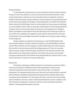 Storage Conditions
It is also important in any discussion of access to medicines to mention storage conditions.
Storage can refer to how medicines are stored in-transit and at the facilities themselves. Proper
storage of medications is imperative to ensure the quality of the activeingredients. One prime
example of the need forproper storage conditions is oxytocin.Oxytocinis an injectable drug used to
prevent and treat post-partum hemorrhage in mothers giving birth. It is included on the essentials
medicine list and is the WHOdrug of choicefor use during delivery. Oxytocinrequires cold storage,
at around 2-8 degrees Celsius. There are often issues maintaining the cold-chainduring distribution
of oxytocin.There is a form of oxytocinthat can be stored at room temperature (15-30 degrees
Celsius), but hospitals are still required to have the cold storage version of the drug. A study was
done in 2012 of on availability and management of such maternal health medications. The study
found that there was low knowledge of personnel in the public sector of proper storage conditions
for these drugs (14).
Storage conditions are important forall medications as well. The 2009 Health Facility
survey assessed adequacy of storage conditions for medicines. It found that KEMSA warehouses
only met 50% of minimum criteria foradequacy. In public health facilities, the median adequacy
level was 60% forthe storerooms and 62% for the dispensing area (5). These are concerning
figures since poor storage can affectthe quality of medications. The study also found that many
public facilities were storing expired medications. Not only does this pose the risk of a patient
receiving an expired med, but it also indicates waste and potentially poor ordering. There is a clear
need forinterventions to improve the storage of medications.
Rational Use
The final factoraffecting accessibility of medicines we willanalyze is rational use. What is
rational use of medicines? The WHO provides the following definition: "Patients receive
medications appropriate to their clinicalneeds, in doses that meet their ownindividual
requirements, foran adequate period of time, and at the lowest cost to them and their community"
(20). The Ministry of Health has developed National Standard Clinical Guidelines (SCG) and has
recently put out the third edition (17). The purpose of the SCG is to promote rational prescribing
and use of medicines. The issue is weak or nonfunctionalmechanisms to ensure compliance to the
SCGs. Rational use of medicines is essential for reduction of waste and hazards to patients in
addition to achieving desired therapeutic outcomes.
 