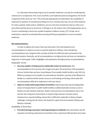 In a discussion about improving access to essential medicines, youmay be wondering why
rational use is so important. First, if you recall the cycleof pharmaceutical management, the fourth
component of the cyclewas “use.” This is because appropriate use determines the availability of
medicines for patients. If wasteful prescribing occursat a facility,they may run out of the medicine
for when a patient really needs it. Antibiotics are one such class of medicines that are often over-
prescribed and thus prone to stockouts. In Wangu et al., the authors also cited inappropriate use as
a factor contributing to stockouts at public hospitals in Nakuru County (17). Proper use of
medications cannot be overlookedwhen ensuring the Kenyan population’s access to essential
medicines.
Recommendations
In order to address the issues I have just discussed, I have developed several
recommendations to improve access to essential medicines in Kenya. I have divided my
recommendations into categories that correlate with the fivedifferent topics presented in the
situational analysis. Naturally, not all recommendations are high priority and some are intended as
long-term or future goals. Table 2 highlights and summarizes the high priority recommendations.
Geographic Access
 Increasenumberof dispensariesandhealthcentersinrural areas: This
recommendation is low priority and a longer term-goal. The proportion of the population
whoare further than one hour travel distance from a public health facility is only 10% (4).
While increasing access to health care and medicine should be a priority of the Ministry of
Health, it is understood that human resources and funding are lacking, whichmake this
recommendation difficultto implement in the near future.
 Improveroadsandtransportationto facilities:Improving roads and providing public
means of transportation to public health facilities coulddramatically increase access to
health care and essential medicines. Similar to the previous recommendation, this is low
priority and a long-term intervention. It requires large amounts of money and an
infrastructure capacity building scheme that is difficultto undertake in Kenya. Despite
challenges, looking into the future, this should be a goal of the Government of Kenya and
Ministry of Health.
Availability & Stock Outs
 Providetrainingsonproperorderingandimprovemethods: Sincedevolution and the
transition of ordering medications for facilities to the county level officials,there have been
 