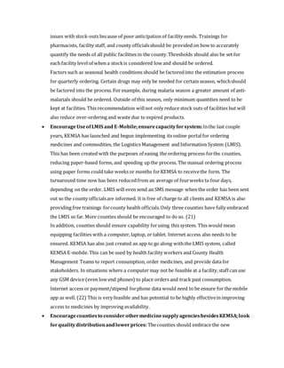 issues with stock-outs because of poor anticipation of facility needs. Trainings for
pharmacists, facility staff, and county officialsshould be provided on how to accurately
quantify the needs of all public facilities in the county.Thresholds should also be set for
each facility level of when a stockis considered low and should be ordered.
Factors such as seasonal health conditions should be factoredinto the estimation process
for quarterly ordering. Certain drugs may only be needed for certain season, whichshould
be factored into the process. For example, during malaria season a greater amount of anti-
malarials should be ordered. Outside of this season, only minimum quantities need to be
kept at facilities. This recommendation willnot only reduce stock outs of facilities but will
also reduce over-ordering and waste due to expired products.
 EncourageUseofLMIS and E-Mobile;ensurecapacityforsystem:Inthe last couple
years, KEMSA has launched and begun implementing its online portal for ordering
medicines and commodities, the Logistics Management and Information System (LMIS).
This has been created with the purposes of easing the ordering process forthe counties,
reducing paper-based forms, and speeding up the process. The manual ordering process
using paper forms could take weeks or months forKEMSA to receivethe form. The
turnaround time now has been reduced from an average of fourweeks to four days,
depending on the order. LMIS will even send an SMS message when the order has been sent
out so the county officialsare informed. It is free of charge to all clients and KEMSA is also
providing free trainings forcounty health officials.Only three counties have fully embraced
the LMIS so far. More counties should be encouraged to do so. (21)
In addition, counties should ensure capability forusing this system. This would mean
equipping facilities with a computer, laptop, or tablet. Internet access also needs to be
ensured. KEMSA has also just created an app to go along with the LMIS system, called
KEMSA E-mobile. This can be used by health facility workers and County Health
Management Teams to report consumption, order medicines, and provide data for
stakeholders. In situations where a computer may not be feasible at a facility,staff can use
any GSM device (even low end phones) to place orders and track past consumption.
Internet access or payment/stipend forphone data would need to be ensure for the mobile
app as well. (22) This is very feasible and has potential to be highly effectivein improving
access to medicines by improving availability.
 Encouragecountiesto consider othermedicinesupplyagenciesbesidesKEMSA;look
forqualitydistributionandlowerprices: Thecounties should embrace the new
 