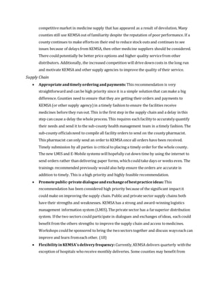 competitive market in medicine supply that has appeared as a result of devolution. Many
counties still use KEMSA out of familiarity despite the reputation of poor performance. If a
county continues to make effortson their end to reduce stock outs and continues to see
issues because of delays from KEMSA, then other medicine suppliers should be considered.
There could potentially be better price options and higher quality servicefrom other
distributors. Additionally, the increased competition will drive downcosts in the long run
and motivate KEMSA and other supply agencies to improve the quality of their service.
Supply Chain
 Appropriate andtimelyordering andpayments:This recommendation is very
straightforward and can be high priority since it is a simple solution that can make a big
difference. Counties need to ensure that they are getting their orders and payments to
KEMSA (or other supply agency) in a timely fashion to ensure the facilities receive
medicines before they run out. This is the first step in the supply chain and a delay in this
step can cause a delay the whole process. This requires each facility to accurately quantify
their needs and send it to the sub-county health management team in a timely fashion. The
sub-county officialsneed to compile all facility orders to send on the county pharmacist.
This pharmacist can only send an order to KEMSA once all orders have been received.
Timely submission by all parties is critical to placing a timely order for the whole county.
The new LMIS and E-Mobile systems will hopefully cut down time by using the internet to
send orders rather than delivering paper forms, whichcould take days or weeks even. The
trainings recommended previously would also help ensure the orders are accurate in
addition to timely. This is a high priority and highly feasible recommendation.
 Promotepublic-privatedialogueandexchangeofbestpracticeideas:This
recommendation has been considered high priority because of the significant impact it
could make on improving the supply chain. Public and private sector supply chains both
have their strengths and weaknesses. KEMSA has a strong and award-winning logistics
management information system (LMIS).The private sector has a farsuperior distribution
system. If the two sectors could participate in dialogues and exchanges of ideas, each could
benefit from the others strengths to improve the supply chain and access tomedicines.
Workshops could be sponsored to bring the twosectors together and discuss wayseach can
improve and learn fromeach other. (18)
 FlexibilityinKEMSA’sdeliveryfrequency:Currently,KEMSA delivers quarterly withthe
exception of hospitals whoreceive monthly deliveries. Some counties may benefit from
 
