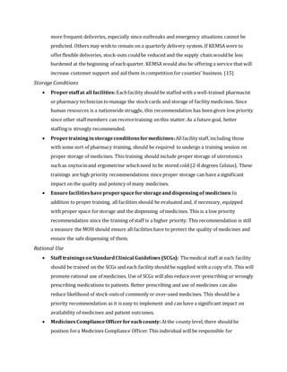 more frequent deliveries, especially since outbreaks and emergency situations cannot be
predicted. Others may wish to remain on a quarterly delivery system. If KEMSA were to
offerflexible deliveries, stock-outs couldbe reduced and the supply chain wouldbe less
burdened at the beginning of each quarter. KEMSA would also be offering a service that will
increase customer support and aid them in competition for counties’ business. (15)
Storage Conditions
 Properstaffat all facilities: Eachfacility should be staffed with a well-trained pharmacist
or pharmacy technician to manage the stockcards and storage of facility medicines. Since
human resources is a nationwide struggle, this recommendation has been given low priority
since other staff members can receivetraining on this matter. As a future goal, better
staffing is strongly recommended.
 Propertraininginstorageconditionsformedicines:Allfacility staff,including those
with some sort of pharmacy training, should be required to undergo a training session on
proper storage of medicines. This training should include proper storage of uterotonics
such as oxytocinand ergometrine whichneed to be stored cold (2-8 degrees Celsius). These
trainings are high priority recommendations since proper storage can have a significant
impact on the quality and potency of many medicines.
 Ensurefacilitieshaveproperspaceforstorageanddispensingof medicines:In
addition to proper training, all facilities should be evaluated and, if necessary, equipped
with proper space forstorage and the dispensing of medicines. This is a low priority
recommendation since the training of staff is a higher priority. This recommendation is still
a measure the MOH should ensure all facilities have to protect the quality of medicines and
ensure the safe dispensing of them.
Rational Use
 Staff trainingsonStandardClinical Guidelines (SCGs): Themedical staff at each facility
should be trained on the SCGs and each facility should be supplied with a copy of it. This will
promote rational use of medicines. Use of SCGs will also reduce over-prescribing or wrongly
prescribing medications to patients. Better prescribing and use of medicines can also
reduce likelihood of stock-outsof commonly or over-used medicines. This should be a
priority recommendation as it is easy to implement and can have a significant impact on
availability of medicines and patient outcomes.
 Medicines ComplianceOfficerforeachcounty:Atthe county level, there should be
position fora Medicines Compliance Officer.This individual will be responsible for
 
