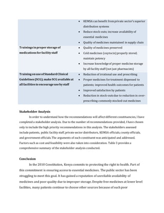  KEMSA can benefit fromprivate sector’s superior
distribution systems
 Reduce stock-outs; increase availability of
essential medicines
 Quality of medicines maintained in supply chain
Trainingsinproperstorageof
medicationsfor facilitystaff
 Quality of medicines preserved
 Cold medicines (oxytocin) properly stored;
maintain potency
 Increase knowledgeof proper medicine storage
by all facility staff (not just pharmacists)
TrainingonuseofStandardClinical
Guidelines(SCG);makeSCG availableat
all facilitiesto encourageusebystaff
 Reduction of irrational use and prescribing
 Proper medicines fortreatment dispensed to
patients; improved health outcomes for patients
 Improved satisfaction by patients
 Reduction in stock-outsdue to reduction in over-
prescribing commonly stocked-out medicines
Stakeholder Analysis
In order to understand how the recommendations will affectdifferent constituencies, I have
completed a stakeholder analysis. Due to the number of recommendations provided, I have chosen
only to include the high priority recommendations in this analysis. The stakeholders assessed
include patients, public facility staff,private sector distributors, KEMSA officials,county officials,
and government officials.The arguments of each constituent was anticipated and addressed.
Factors such as cost and feasibility were also taken into consideration. Table 3 provides a
comprehensive summary of the stakeholder analysis conducted.
Conclusion
In the 2010 Constitution, Kenya commits to protecting the right to health. Part of
this commitment is ensuring access to essential medicines. The public sector has been
struggling to meet this goal. It has gained a reputation of unreliable availability of
medicines and poor quality due to improper storage. Despite free medicines at lower level
facilities, many patients continue to choose other sources because of such poor
 