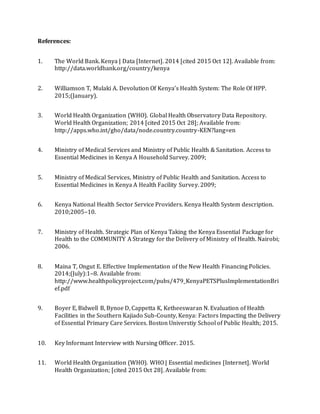 References:
1. The World Bank. Kenya | Data [Internet]. 2014 [cited 2015 Oct 12]. Available from:
http://data.worldbank.org/country/kenya
2. Williamson T, Mulaki A. Devolution Of Kenya’s Health System: The Role Of HPP.
2015;(January).
3. World Health Organization (WHO). Global Health Observatory Data Repository.
World Health Organization; 2014 [cited 2015 Oct 28]; Available from:
http://apps.who.int/gho/data/node.country.country-KEN?lang=en
4. Ministry of Medical Services and Ministry of Public Health & Sanitation. Access to
Essential Medicines in Kenya A Household Survey. 2009;
5. Ministry of Medical Services, Ministry of Public Health and Sanitation. Access to
Essential Medicines in Kenya A Health Facility Survey. 2009;
6. Kenya National Health Sector Service Providers. Kenya Health System description.
2010;2005–10.
7. Ministry of Health. Strategic Plan of Kenya Taking the Kenya Essential Package for
Health to the COMMUNITY A Strategy for the Delivery of Ministry of Health. Nairobi;
2006.
8. Maina T, Ongut E. Effective Implementation of the New Health Financing Policies.
2014;(July):1–8. Available from:
http://www.healthpolicyproject.com/pubs/479_KenyaPETSPlusImplementationBri
ef.pdf
9. Boyer E, Bidwell B, Bynoe D, Cappetta K, Ketheeswaran N. Evaluation of Health
Facilities in the Southern Kajiado Sub-County, Kenya: Factors Impacting the Delivery
of Essential Primary Care Services. Boston Universtiy School of Public Health; 2015.
10. Key Informant Interview with Nursing Officer. 2015.
11. World Health Organization (WHO). WHO | Essential medicines [Internet]. World
Health Organization; [cited 2015 Oct 28]. Available from:
 