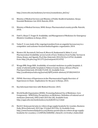 http://www.who.int/medicines/services/essmedicines_def/en/
12. Ministry of Medical Services and Ministry of Public Health & Sanitation. Kenya
Essential Medicines List 2010. Nairobi; 2010.
13. Ministry of Medical Services; WHO. Kenya: Pharmaceutical country profile. Nairobi;
2010.
14. Patel S, Abuya T, Yeager B. Availability and Management of Medicines for Emergency
Obstetric Conditions in Kenya. 2012;
15. Yadav P. A case study of the ongoing transition from an ungainly bureaucracy to a
competitive and customer focused medical logistics organization. 2014.
16. Masters SH, Burstein R, DeCenso B, Moore K, Haakenstad A, Ikilezi G, et al.
Pharmaceutical Availability across Levels of Care: Evidence from Facility Surveys in
Ghana, Kenya, and Uganda. PLoS One [Internet]. 2014;9(12):e114762. Available
from: http://dx.plos.org/10.1371/journal.pone.0114762
17. Wangu MM, Osuga BOO. Availability of essential medicines in public hospitals: A
study of selected public hospitals in Nakuru County, Kenya. African J Pharm
Pharmacol [Internet]. 2014;8(17):438–42. Available from:
http://academicjournals.org/journal/AJPP/article-abstract/1F1BA2444314
18. PSP4H. Overview of Experiences in the Pharmaceutical Supply Overview of
Experiences in Chain : Implications for the poor in Kenya. 2014.
19. Key Informant Interview with Medical Director. 2015.
20. World Health Organization (WHO). Promoting Rational Use of Medicines: Core
Components - WHO Policy Perspectives on Medicines: Definition of rational use of
medicines [Internet]. 2002 [cited 2015 Oct 28]. Available from:
http://apps.who.int/medicinedocs/en/d/Jh3011e/1.html
21. Mark O. Kemsa portal aims to relieve drugs supply headache for counties. Business
Daily Africa [Internet]. 2015 Apr 15 [cited 2015 Dec 1]; Available from:
http://www.businessdailyafrica.com/Kemsa-portal-aims-to-relieve-drugs-supply-
headache-for-counties/-/1248928/2686858/-/item/0/-/x13rwhz/-/index.html
 