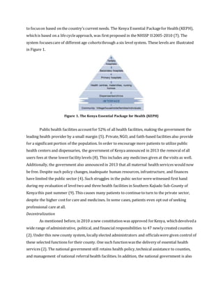 to focuson based on the country’s current needs. The Kenya Essential Packagefor Health (KEPH),
whichis based on a lifecycleapproach, was first proposed in the NHSSP II2005-2010 (7). The
system focusescare of different age cohortsthrough a six level system. These levels are illustrated
in Figure 1.
Figure 1. The Kenya Essential Package for Health (KEPH)
Public health facilities accountfor 52% of all health facilities, making the government the
leading health provider by a small margin (5). Private,NGO, and faith-based facilities also provide
for a significant portion of the population. In order to encourage more patients to utilize public
health centers and dispensaries, the government of Kenya announced in 2013 the removal of all
users fees at these lowerfacility levels (8). This includes any medicines given at the visits as well.
Additionally, the government also announced in 2013 that all maternal health services would now
be free. Despite such policy changes, inadequate human resources, infrastructure, and finances
have limited the public sector (4). Such struggles in the pubic sector were witnessed first hand
during my evaluation of leveltwo and three health facilities in Southern Kajiado Sub-County of
Kenya this past summer (9). This causes many patients to continue to turn to the private sector,
despite the higher costfor care and medicines. In some cases, patients even opt out of seeking
professional care at all.
Decentralization
As mentioned before, in 2010 a new constitution was approved forKenya, whichdevolveda
wide range of administrative, political, and financial responsibilities to 47 newly created counties
(2). Under this new county system, locally elected administrators and officialswere given control of
these selected functions for their county. One such functionwas the delivery of essential health
services (2). The national government still retains health policy,technical assistance to counties,
and management of national referral health facilities. In addition, the national government is also
 
