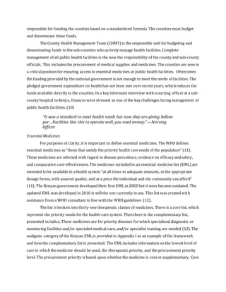 responsible for funding the counties based on a standardized formula. The counties must budget
and disseminate these funds.
The County Health Management Team (CHMT) is the responsible unit for budgeting and
disseminating funds to the sub-counties whoactively manage health facilities. Complete
management of all public health facilities is the now the responsibility of the county and sub-county
officials. This includes the procurement of medical supplies and medicines. The counties are now in
a critical position for ensuring access to essential medicines at public health facilities. Oftentimes
the funding provided by the national government is not enough to meet the needs of facilities. The
pledged government expenditure on health has not been met overrecent years, whichreduces the
funds available directly to the counties. In a key informant interview with a nursing officerat a sub-
county hospital in Kenya, finances were stressed as one of the key challenges facing management of
public health facilities. (10)
EssentialMedicines
For purposes of clarity,it is important to define essential medicines. The WHOdefines
essential medicines as “those that satisfy the priority health care needs of the population” (11).
These medicines are selected with regard to disease prevalence, evidence on efficacy andsafety,
and comparative cost-effectiveness.The medicines included in an essential medicine list (EML)are
intended to be available in a health system “at all times in adequate amounts, in the appropriate
dosage forms, with assured quality, and at a price the individual and the community can afford”
(11). The Kenyan government developed their first EML in 2003 but it soon became outdated. The
updated EML was developed in 2010 is still the one currently in use. This list was created with
assistance from a WHO consultant in line with the WHOguidelines (12).
The list is broken into thirty-one therapeutic classes of medicines. There is a core list, which
represent the priority needs forthe health-care system. Then there is the complementary list,
presented in italics. These medicines are forpriority diseases forwhich specialized diagnostic or
monitoring facilities and/or specialist medical care, and/or specialist training are needed (12).The
analgesic category of the Kenyan EMLis provided in Appendix I as an example of the framework
and how the complementary list is presented. The EMLincludes information on the lowest levelof
care in whichthe medicine should be used, the therapeutic priority, and the procurement priority
level. The procurement priority is based upon whether the medicine is coreor supplementary. Core
“It was a standard to meet health needs but now they are giving bellow
par…Facilities like this to operate well, you need money.”—Nursing
Officer
 