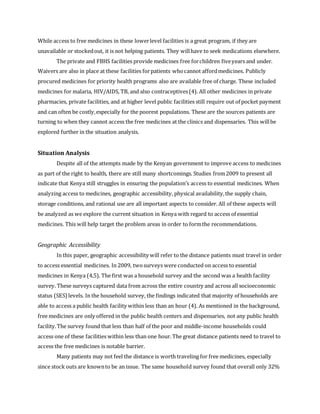While access to free medicines in these lowerlevel facilities is a great program, if they are
unavailable or stockedout, it is not helping patients. They willhave to seek medications elsewhere.
The private and FBHS facilities provide medicines free forchildren fiveyears and under.
Waivers are also in place at these facilities forpatients whocannot affordmedicines. Publicly
procured medicines for priority health programs also are available free of charge. These included
medicines for malaria, HIV/AIDS, TB, and also contraceptives(4). All other medicines in private
pharmacies, private facilities, and at higher level public facilities still require out of pocket payment
and can often be costly,especially for the poorest populations. These are the sources patients are
turning to when they cannot access the free medicines at the clinics and dispensaries. This willbe
explored further in the situation analysis.
Situation Analysis
Despite all of the attempts made by the Kenyan government to improve access to medicines
as part of the right to health, there are still many shortcomings. Studies from2009 to present all
indicate that Kenya still struggles in ensuring the population’s access to essential medicines. When
analyzing access to medicines, geographic accessibility, physical availability,the supply chain,
storage conditions, and rational use are all important aspects to consider. All of these aspects will
be analyzed as we explore the current situation in Kenya with regard to access of essential
medicines. This will help target the problem areas in order to formthe recommendations.
Geographic Accessibility
In this paper, geographic accessibility will refer to the distance patients must travel in order
to access essential medicines. In 2009, twosurveys were conducted on access to essential
medicines in Kenya (4,5). The first was a household survey and the second was a health facility
survey. These surveys captured data from across the entire country and across all socioeconomic
status (SES)levels. In the household survey, the findings indicated that majority of households are
able to access a public health facility within less than an hour (4). As mentioned in the background,
free medicines are only offered in the public health centers and dispensaries, not any public health
facility.The survey found that less than half of the poor and middle-income households could
access one of these facilities within less than one hour. The great distance patients need to travel to
access the free medicines is notable barrier.
Many patients may not feel the distance is worth traveling for free medicines, especially
since stock outs are knownto be an issue. The same household survey found that overall only 32%
 