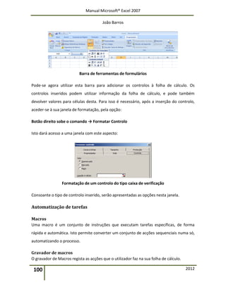 Manual Microsoft® Excel 2007
João Barros
100 2012
Barra de ferramentas de formulários
Pode-se agora utilizar esta barra para adicionar os controlos à folha de cálculo. Os
controlos inseridos podem utilizar informação da folha de cálculo, e pode também
devolver valores para células desta. Para isso é necessário, após a inserção do controlo,
aceder-se à sua janela de formatação, pela opção:
Botão direito sobe o comando → Formatar Controlo
Isto dará acesso a uma janela com este aspecto:
Formatação de um controlo do tipo caixa de verificação
Consoante o tipo de controlo inserido, serão apresentadas as opções nesta janela.
Automatização de tarefas
Macros
Uma macro é um conjunto de instruções que executam tarefas específicas, de forma
rápida e automática. Isto permite converter um conjunto de acções sequenciais numa só,
automatizando o processo.
Gravador de macros
O gravador de Macros regista as acções que o utilizador faz na sua folha de cálculo.
 