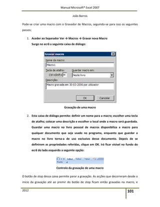 Manual Microsoft® Excel 2007
João Barros
2012 101
Pode-se criar uma macro com o Gravador de Macros, seguindo-se para isso os seguintes
passos:
1. Aceder ao Separador Ver → Macros → Gravar nova Macro
Surge no ecrã a seguinte caixa de diálogo:
Gravação de uma macro
2. Esta caixa de diálogo permite: definir um nome para a macro; escolher uma tecla
de atalho; colocar uma descrição e escolher o local onde a macro será guardada.
Guardar uma macro no livro pessoal de macros disponibiliza a macro para
qualquer documento que seja usado no programa, enquanto que guardar a
macro no livro torna-a de uso exclusivo desse documento. Depois de se
definirem as propriedades referidas, clique em OK. Irá ficar visível no fundo do
ecrã do lado esquerdo a seguinte opção:
Controlo da gravação de uma macro
O botão de stop dessa caixa permite parar a gravação. As acções que decorreram desde o
início da gravação até ao premir do botão de stop ficam então gravadas na macro, e
 