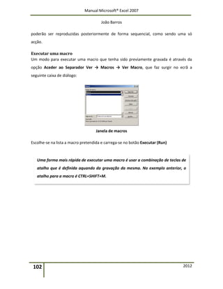 Manual Microsoft® Excel 2007
João Barros
102 2012
poderão ser reproduzidas posteriormente de forma sequencial, como sendo uma só
acção.
Executar uma macro
Um modo para executar uma macro que tenha sido previamente gravada é através da
opção Aceder ao Separador Ver → Macros → Ver Macro, que faz surgir no ecrã a
seguinte caixa de diálogo:
Janela de macros
Escolhe-se na lista a macro pretendida e carrega-se no botão Executar (Run)
Uma forma mais rápida de executar uma macro é usar a combinação de teclas de
atalho que é definida aquando da gravação da mesma. No exemplo anterior, o
atalho para a macro é CTRL+SHIFT+M.
 