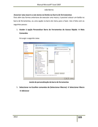 Manual Microsoft® Excel 2007
João Barros
2012 103
Associar uma macro a um menu ou botão na barra de ferramentas
Para além das formas anteriores de executar uma macro, é possível colocar um botão na
barra de ferramentas, ou uma opção na barra de menu para o fazer. Isto é feito com os
seguintes passos:
1. Aceder à opção Personalizar Barra de Ferramentas de Acesso Rápido → Mais
Comandos
Irá surgir a seguinte caixa:
Janela de personalização da barra de ferramentas
5. Seleccionar no Escolher comandos de (Seleccionar Macros) → Seleccionar Macro
→ Adicionar
 