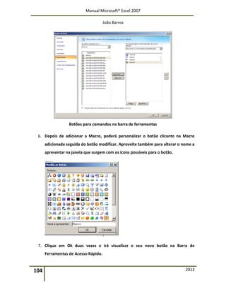 Manual Microsoft® Excel 2007
João Barros
104 2012
Botões para comandos na barra de ferramentas
6. Depois de adicionar a Macro, poderá personalizar o botão clicanto na Macro
adicionada seguida do botão modificar. Aproveite também para alterar o nome a
apresentar na janela que surgem com os icons possíveis para o botão.
7. Clique em Ok duas vezes e irá visualizar o seu novo botão na Barra de
Ferramentas de Acesso Rápido.
 