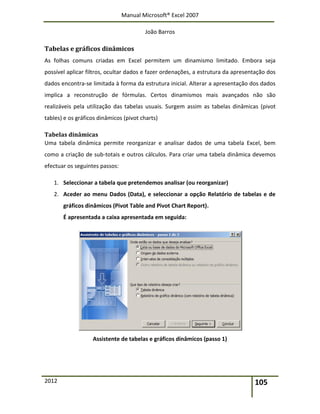 Manual Microsoft® Excel 2007
João Barros
2012 105
Tabelas e gráficos dinâmicos
As folhas comuns criadas em Excel permitem um dinamismo limitado. Embora seja
possível aplicar filtros, ocultar dados e fazer ordenações, a estrutura da apresentação dos
dados encontra-se limitada à forma da estrutura inicial. Alterar a apresentação dos dados
implica a reconstrução de fórmulas. Certos dinamismos mais avançados não são
realizáveis pela utilização das tabelas usuais. Surgem assim as tabelas dinâmicas (pivot
tables) e os gráficos dinâmicos (pivot charts)
Tabelas dinâmicas
Uma tabela dinâmica permite reorganizar e analisar dados de uma tabela Excel, bem
como a criação de sub-totais e outros cálculos. Para criar uma tabela dinâmica devemos
efectuar os seguintes passos:
1. Seleccionar a tabela que pretendemos analisar (ou reorganizar)
2. Aceder ao menu Dados (Data), e seleccionar a opção Relatório de tabelas e de
gráficos dinâmicos (Pivot Table and Pivot Chart Report).
É apresentada a caixa apresentada em seguida:
Assistente de tabelas e gráficos dinâmicos (passo 1)
 
