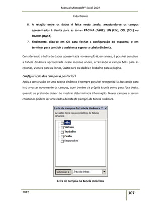 Manual Microsoft® Excel 2007
João Barros
2012 107
6. A relação entre os dados é feita nesta janela, arrastando-se os campos
apresentados à direita para as zonas PÁGINA (PAGE), LIN (LIN), COL (COL) ou
DADOS (DATA)
7. Finalmente, clica-se em OK para fechar a configuração do esquema, e em
terminar para concluir o assistente e gerar a tabela dinâmica.
Considerando a folha de dados apresentada no exemplo 6, em anexo, é possível construir
a tabela dinâmica apresentada nesse mesmo anexo, arrastando o campo Mês para as
colunas, Viatura para as linhas, Custo para os dados e Trabalho para a página.
Configuração dos campos a posteriori
Após a construção de uma tabela dinâmica é sempre possível reorganizá-la, bastando para
isso arrastar novamente os campos, quer dentro da própria tabela como para fora desta,
quando se pretende deixar de mostrar determinada informação. Novos campos a serem
colocados podem ser arrastados da lista de campos da tabela dinâmica.
Lista de campos da tabela dinâmica
 