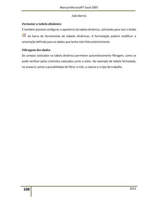 Manual Microsoft® Excel 2007
João Barros
108 2012
Formatar a tabela dinâmica
É também possível configurar a aparência da tabela dinâmica, utilizando para isso o botão
da barra de ferramentas de tabelas dinâmicas. A formatação poderá modificar a
orientação definida para os dados que tenha sido feita anteriormente.
Filtragem dos dados
Os campos colocados na tabela dinâmica permitem automaticamente filtragem, como se
pode verificar pelos controlos colocados junto a estes. No exemplo de tabela formatada,
no anexo 6, existe a possibilidade de filtrar o mês, a viatura e o tipo de trabalho.
 
