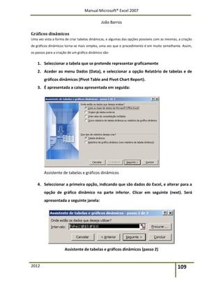 Manual Microsoft® Excel 2007
João Barros
2012 109
Gráficos dinâmicos
Uma vez vista a forma de criar tabelas dinâmicas, e algumas das opções possíveis com as mesmas, a criação
de gráficos dinâmicos torna-se mais simples, uma vez que o procedimento é em muito semelhante. Assim,
os passos para a criação de um gráfico dinâmico são:
1. Seleccionar a tabela que se pretende representar graficamente
2. Aceder ao menu Dados (Data), e seleccionar a opção Relatório de tabelas e de
gráficos dinâmicos (Pivot Table and Pivot Chart Report).
3. É apresentada a caixa apresentada em seguida:
Assistente de tabelas e gráficos dinâmicos
4. Seleccionar a primeira opção, indicando que são dados do Excel, e alterar para a
opção de gráfico dinâmico na parte inferior. Clicar em seguinte (next). Será
apresentada a seguinte janela:
Assistente de tabelas e gráficos dinâmicos (passo 2)
 