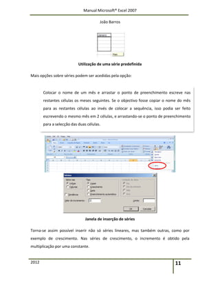 Manual Microsoft® Excel 2007
João Barros
2012 11
Utilização de uma série predefinida
Mais opções sobre séries podem ser acedidas pela opção:
Janela de inserção de séries
Torna-se assim possível inserir não só séries lineares, mas também outras, como por
exemplo de crescimento. Nas séries de crescimento, o incremento é obtido pela
multiplicação por uma constante.
Colocar o nome de um mês e arrastar o ponto de preenchimento escreve nas
restantes células os meses seguintes. Se o objectivo fosse copiar o nome do mês
para as restantes células ao invés de colocar a sequência, isso podia ser feito
escrevendo o mesmo mês em 2 células, e arrastando-se o ponto de preenchimento
para a selecção das duas células.
 