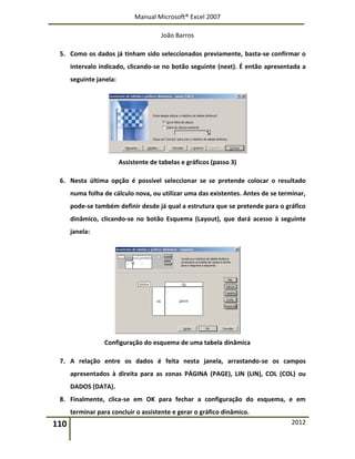 Manual Microsoft® Excel 2007
João Barros
110 2012
5. Como os dados já tinham sido seleccionados previamente, basta-se confirmar o
intervalo indicado, clicando-se no botão seguinte (next). É então apresentada a
seguinte janela:
Assistente de tabelas e gráficos (passo 3)
6. Nesta última opção é possível seleccionar se se pretende colocar o resultado
numa folha de cálculo nova, ou utilizar uma das existentes. Antes de se terminar,
pode-se também definir desde já qual a estrutura que se pretende para o gráfico
dinâmico, clicando-se no botão Esquema (Layout), que dará acesso à seguinte
janela:
Configuração do esquema de uma tabela dinâmica
7. A relação entre os dados é feita nesta janela, arrastando-se os campos
apresentados à direita para as zonas PÁGINA (PAGE), LIN (LIN), COL (COL) ou
DADOS (DATA).
8. Finalmente, clica-se em OK para fechar a configuração do esquema, e em
terminar para concluir o assistente e gerar o gráfico dinâmico.
 