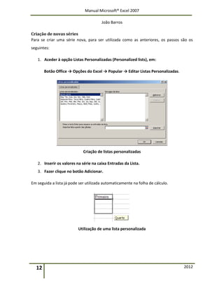 Manual Microsoft® Excel 2007
João Barros
12 2012
Criação de novas séries
Para se criar uma série nova, para ser utilizada como as anteriores, os passos são os
seguintes:
1. Aceder à opção Listas Personalizadas (Personalized lists), em:
Botão Office → Opções do Excel → Popular → Editar Listas Personalizadas.
Criação de listas personalizadas
2. Inserir os valores na série na caixa Entradas da Lista.
3. Fazer clique no botão Adicionar.
Em seguida a lista já pode ser utilizada automaticamente na folha de cálculo.
Utilização de uma lista personalizada
 
