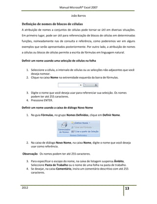 Manual Microsoft® Excel 2007
João Barros
2012 13
Definição de nomes de blocos de células
A atribuição de nomes a conjuntos de células pode tornar-se útil em diversas situações.
Em primeiro lugar, pode ser útil para referenciação de blocos de células em determinadas
funções, nomeadamente nas de consulta e referência, como poderemos ver em alguns
exemplos que serão apresentados posteriormente. Por outro lado, a atribuição de nomes
a células ou blocos de células permite a escrita de fórmulas em linguagem natural.
Definir um nome usando uma selecção de células na folha
1. Seleccione a célula, o intervalo de células ou as selecções não-adjacentes que você
deseja nomear.
2. Clique na caixa Nome na extremidade esquerda da barra de fórmulas.
3. Digite o nome que você deseja usar para referenciar sua selecção. Os nomes
podem ter até 255 caracteres.
4. Pressione ENTER.
Definir um nome usando a caixa de diálogo Novo Nome
1. Na guia Fórmulas, no grupo Nomes Definidos, clique em Definir Nome.
2. Na caixa de diálogo Novo Nome, na caixa Nome, digite o nome que você deseja
usar como referência.
Observação Os nomes podem ter até 255 caracteres.
3. Para especificar o escopo do nome, na caixa de listagem suspensa Âmbito,
Seleccione Pasta de Trabalho ou o nome de uma folha na pasta de trabalho.
4. Se desejar, na caixa Comentário, insira um comentário descritivo com até 255
caracteres.
 