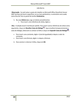 Manual Microsoft® Excel 2007
João Barros
14 2012
Observação Se você salvar a pasta de trabalho no Microsoft Office SharePoint Server
2007 Serviços do Excel e especificar um ou mais parâmetros, o comentário será usado
como Dica de Tela no painel de tarefas Parâmetros.
5. Na caixa Refere-se a, siga um destes procedimentos:
 Para inserir uma referência de célula, digite-a.
Dica A seleção atual é inserida por padrão. Para inserir outras referências de célula como
argumento, clique em Recolher Caixa de Diálogo (que encolherá temporariamente a
caixa de diálogo), Seleccione as células na folha e clique em Expandir Caixa de Diálogo .
 Para inserir uma constante, digite = (sinal de igualdade) e depois o valor da
constante.
 Para inserir uma fórmula, digite = e depois a fórmula.
6. Para concluir e retornar à folha, clique em OK.
 
