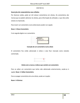 Manual Microsoft® Excel 2007
João Barros
2012 15
Inserção de comentários nas células
Por diversas razões, pode ser útil colocar comentários em células. Os comentários são
marcas que se podem adicionar às células, para informação do utilizador, e que não serão
visíveis na impressão.
Para inserir um comentário numa célula basta aceder-se à opção:
Rever → Novo Comentário
E em seguida digitar-se o comentário.
Inserção de um comentário numa célula
O comentário fica então adicionado à célula e esta ficar marcada como estando
comentada.
Célula com a marca a indicar que contém um comentário
Para se editar um comentário que tenha sido adicionado anteriormente, acede-se à
opção: Rever → Editar Comentário.
Para se apagar comentários de uma célula, acede-se à opção:
Rever → Eliminar.
 