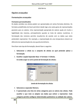 Manual Microsoft® Excel 2007
João Barros
16 2012
Opções avançadas
Formatações avançadas
Formatos personalizados
Os dados contidos nas células podem ser apresentados em vários formatos distintos. Os
formatos predefinidos do Excel permitem desde logo uma vasta gama de representações
possíveis para os valores. Uma representação apropriada de valores ajuda em muito a
legibilidade dos mesmos, principalmente quando se trata de valores numéricos. A
formatação dos números permite visualizá-los de acordo com os dados que estes
pretendem representar. Por exemplo, a representação de uma temperatura deverá ser
diferente da representação de uma quantia de dinheiro.
Para fazer este tipo de formatação, deverá fazer o seguinte:
1. Seleccionar a célula ou o conjunto de células ao qual pretende aplicar a
formatação.
2. Escolher a opção Separador Base → Formatar → Células.
Irá então surgir no ecrã a janela de formatação de células:
Janela de formatação de células
3. Seleccione o separador Número.
4. É apresentada uma lista de várias categorias para os valores das células. Pode
escolher o que mais se adaptar aos dados que estiver a representar. Cada
categoria permite configurar determinados parâmetros na exibição dos valores.
 