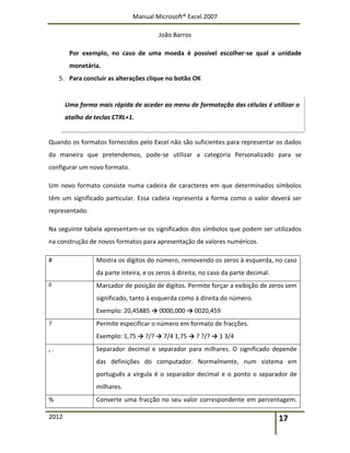 Manual Microsoft® Excel 2007
João Barros
2012 17
Por exemplo, no caso de uma moeda é possível escolher-se qual a unidade
monetária.
5. Para concluir as alterações clique no botão OK
Quando os formatos fornecidos pelo Excel não são suficientes para representar os dados
da maneira que pretendemos, pode-se utilizar a categoria Personalizado para se
configurar um novo formato.
Um novo formato consiste numa cadeira de caracteres em que determinados símbolos
têm um significado particular. Essa cadeia representa a forma como o valor deverá ser
representado.
Na seguinte tabela apresentam-se os significados dos símbolos que podem ser utilizados
na construção de novos formatos para apresentação de valores numéricos.
# Mostra os dígitos do número, removendo os zeros à esquerda, no caso
da parte inteira, e os zeros à direita, no caso da parte decimal.
0 Marcador de posição de dígitos. Permite forçar a exibição de zeros sem
significado, tanto à esquerda como à direita do número.
Exemplo: 20,45885 → 0000,000 → 0020,459
? Permite especificar o número em formato de fracções.
Exemplo: 1,75 → ?/? → 7/4 1,75 → ? ?/? → 1 3/4
, . Separador decimal e separador para milhares. O significado depende
das definições do computador. Normalmente, num sistema em
português a vírgula é o separador decimal e o ponto o separador de
milhares.
% Converte uma fracção no seu valor correspondente em percentagem.
Uma forma mais rápida de aceder ao menu de formatação das células é utilizar o
atalho de teclas CTRL+1.
 