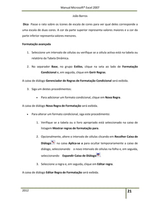 Manual Microsoft® Excel 2007
João Barros
2012 21
Dica Passe o rato sobre os ícones de escala de cores para ver qual deles corresponde a
uma escala de duas cores. A cor da parte superior representa valores maiores e a cor da
parte inferior representa valores menores.
Formatação avançada
1. Seleccione um intervalo de células ou verifique se a célula activa está na tabela ou
relatório da Tabela Dinâmica.
2. No separador Base, no grupo Estilos, clique na seta ao lado de Formatação
Condicional e, em seguida, clique em Gerir Regras.
A caixa de diálogo Gerenciador de Regras de Formatação Condicional será exibida.
3. Siga um destes procedimentos:
 Para adicionar um formato condicional, clique em Nova Regra.
A caixa de diálogo Nova Regra de Formatação será exibida.
 Para alterar um formato condicional, siga este procedimento:
1. Verifique se a tabela ou o livro apropriado está seleccionado na caixa de
listagem Mostrar regras de formatação para.
2. Opcionalmente, altere o intervalo de células clicando em Recolher Caixa de
Diálogo na caixa Aplica-se a para ocultar temporariamente a caixa de
diálogo, seleccionando o novo intervalo de células na folha e, em seguida,
seleccionando Expandir Caixa de Diálogo .
3. Seleccione a regra e, em seguida, clique em Editar regra.
A caixa de diálogo Editar Regra de Formatação será exibida.
 