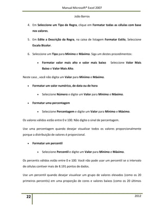 Manual Microsoft® Excel 2007
João Barros
22 2012
4. Em Seleccione um Tipo de Regra, clique em Formatar todas as células com base
nos valores.
5. Em Edite a Descrição da Regra, na caixa de listagem Formatar Estilo, Seleccione
Escala Bicolor.
6. Seleccione um Tipo para Mínimo e Máximo. Siga um destes procedimentos:
 Formatar valor mais alto e valor mais baixo Seleccione Valor Mais
Baixo e Valor Mais Alto.
Neste caso , você não digita um Valor para Mínimo e Máximo.
 Formatar um valor numérico, de data ou de hora
 Seleccione Número e digite um Valor para Mínimo e Máximo.
 Formatar uma percentagem
 Seleccione Percentagem e digite um Valor para Mínimo e Máximo.
Os valores válidos estão entre 0 e 100. Não digite o sinal de percentagem.
Use uma percentagem quando desejar visualizar todos os valores proporcionalmente
porque a distribuição de valores é proporcional.
 Formatar um percentil
 Seleccione Percentil e digite um Valor para Mínimo e Máximo.
Os percentis válidos estão entre 0 e 100. Você não pode usar um percentil se o intervalo
de células contiver mais de 8.191 pontos de dados.
Use um percentil quando desejar visualizar um grupo de valores elevados (como os 20
primeiros percentis) em uma proporção de cores e valores baixos (como os 20 últimos
 