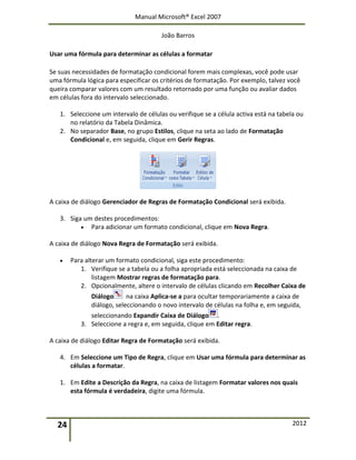 Manual Microsoft® Excel 2007
João Barros
24 2012
Usar uma fórmula para determinar as células a formatar
Se suas necessidades de formatação condicional forem mais complexas, você pode usar
uma fórmula lógica para especificar os critérios de formatação. Por exemplo, talvez você
queira comparar valores com um resultado retornado por uma função ou avaliar dados
em células fora do intervalo seleccionado.
1. Seleccione um intervalo de células ou verifique se a célula activa está na tabela ou
no relatório da Tabela Dinâmica.
2. No separador Base, no grupo Estilos, clique na seta ao lado de Formatação
Condicional e, em seguida, clique em Gerir Regras.
A caixa de diálogo Gerenciador de Regras de Formatação Condicional será exibida.
3. Siga um destes procedimentos:
 Para adicionar um formato condicional, clique em Nova Regra.
A caixa de diálogo Nova Regra de Formatação será exibida.
 Para alterar um formato condicional, siga este procedimento:
1. Verifique se a tabela ou a folha apropriada está seleccionada na caixa de
listagem Mostrar regras de formatação para.
2. Opcionalmente, altere o intervalo de células clicando em Recolher Caixa de
Diálogo na caixa Aplica-se a para ocultar temporariamente a caixa de
diálogo, seleccionando o novo intervalo de células na folha e, em seguida,
seleccionando Expandir Caixa de Diálogo .
3. Seleccione a regra e, em seguida, clique em Editar regra.
A caixa de diálogo Editar Regra de Formatação será exibida.
4. Em Seleccione um Tipo de Regra, clique em Usar uma fórmula para determinar as
células a formatar.
1. Em Edite a Descrição da Regra, na caixa de listagem Formatar valores nos quais
esta fórmula é verdadeira, digite uma fórmula.
 