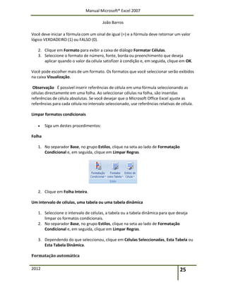 Manual Microsoft® Excel 2007
João Barros
2012 25
Você deve iniciar a fórmula com um sinal de igual (=) e a fórmula deve retornar um valor
lógico VERDADEIRO (1) ou FALSO (0).
2. Clique em Formato para exibir a caixa de diálogo Formatar Células.
3. Seleccione o formato de número, fonte, borda ou preenchimento que deseja
aplicar quando o valor da célula satisfizer à condição e, em seguida, clique em OK.
Você pode escolher mais de um formato. Os formatos que você seleccionar serão exibidos
na caixa Visualização.
Observação É possível inserir referências de célula em uma fórmula seleccionando as
células directamente em uma folha. Ao seleccionar células na folha, são inseridas
referências de célula absolutas. Se você desejar que o Microsoft Office Excel ajuste as
referências para cada célula no intervalo seleccionado, use referências relativas de célula.
Limpar formatos condicionais
 Siga um destes procedimentos:
Folha
1. No separador Base, no grupo Estilos, clique na seta ao lado de Formatação
Condicional e, em seguida, clique em Limpar Regras.
2. Clique em Folha Inteira.
Um intervalo de células, uma tabela ou uma tabela dinâmica
1. Seleccione o intervalo de células, a tabela ou a tabela dinâmica para que deseja
limpar os formatos condicionais.
2. No separador Base, no grupo Estilos, clique na seta ao lado de Formatação
Condicional e, em seguida, clique em Limpar Regras.
3. Dependendo do que seleccionou, clique em Células Seleccionadas, Esta Tabela ou
Esta Tabela Dinâmica.
Formatação automática
 