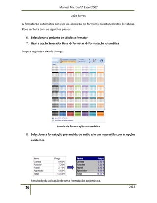 Manual Microsoft® Excel 2007
João Barros
26 2012
A formatação automática consiste na aplicação de formatos preestabelecidos às tabelas.
Pode ser feita com os seguintes passos.
6. Seleccionar o conjunto de células a formatar
7. Usar a opção Separador Base → Formatar → Formatação automática
Surge a seguinte caixa de diálogo:
Janela de formatação automática
8. Seleccione a formatação pretendida, ou então crie um novo estilo com as opções
existentes.
Resultado da aplicação de uma formatação automática.
 