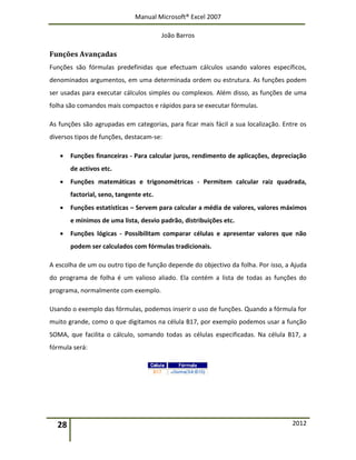 Manual Microsoft® Excel 2007
João Barros
28 2012
Funções Avançadas
Funções são fórmulas predefinidas que efectuam cálculos usando valores específicos,
denominados argumentos, em uma determinada ordem ou estrutura. As funções podem
ser usadas para executar cálculos simples ou complexos. Além disso, as funções de uma
folha são comandos mais compactos e rápidos para se executar fórmulas.
As funções são agrupadas em categorias, para ficar mais fácil a sua localização. Entre os
diversos tipos de funções, destacam‐se:
 Funções financeiras ‐ Para calcular juros, rendimento de aplicações, depreciação
de activos etc.
 Funções matemáticas e trigonométricas ‐ Permitem calcular raiz quadrada,
factorial, seno, tangente etc.
 Funções estatísticas – Servem para calcular a média de valores, valores máximos
e mínimos de uma lista, desvio padrão, distribuições etc.
 Funções lógicas ‐ Possibilitam comparar células e apresentar valores que não
podem ser calculados com fórmulas tradicionais.
A escolha de um ou outro tipo de função depende do objectivo da folha. Por isso, a Ajuda
do programa de folha é um valioso aliado. Ela contém a lista de todas as funções do
programa, normalmente com exemplo.
Usando o exemplo das fórmulas, podemos inserir o uso de funções. Quando a fórmula for
muito grande, como o que digitamos na célula B17, por exemplo podemos usar a função
SOMA, que facilita o cálculo, somando todas as células especificadas. Na célula B17, a
fórmula será:
 