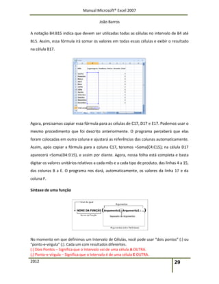 Manual Microsoft® Excel 2007
João Barros
2012 29
A notação B4:B15 indica que devem ser utilizadas todas as células no intervalo de B4 até
B15. Assim, essa fórmula irá somar os valores em todas essas células e exibir o resultado
na célula B17.
Agora, precisamos copiar essa fórmula para as células de C17, D17 e E17. Podemos usar o
mesmo procedimento que foi descrito anteriormente. O programa perceberá que elas
foram colocadas em outra coluna e ajustará as referências das colunas automaticamente.
Assim, após copiar a fórmula para a coluna C17, teremos =Soma(C4:C15); na célula D17
aparecerá =Soma(D4:D15), e assim por diante. Agora, nossa folha está completa e basta
digitar os valores unitários relativos a cada mês e a cada tipo de produto, das linhas 4 a 15,
das colunas B a E. O programa nos dará, automaticamente, os valores da linha 17 e da
coluna F.
Sintaxe de uma função
No momento em que definimos um Intervalo de Células, você pode usar “dois pontos” (:) ou
“ponto‐e‐vírgula” (;). Cada um com resultados diferentes.
(:) Dois Pontos – Significa que o Intervalo vai de uma célula A OUTRA.
(;) Ponto‐e‐vírgula – Significa que o Intervalo é de uma célula E OUTRA.
 