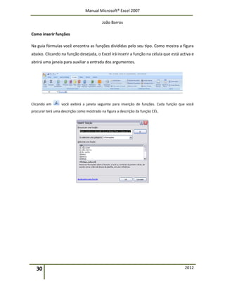 Manual Microsoft® Excel 2007
João Barros
30 2012
Como inserir funções
Na guia fórmulas você encontra as funções divididas pelo seu tipo. Como mostra a figura
abaixo. Clicando na função desejada, o Excel irá inserir a função na célula que está activa e
abrirá uma janela para auxiliar a entrada dos argumentos.
Clicando em você exibirá a janela seguinte para inserção de funções. Cada função que você
procurar terá uma descrição como mostrado na figura a descrição da função CÉL.
 