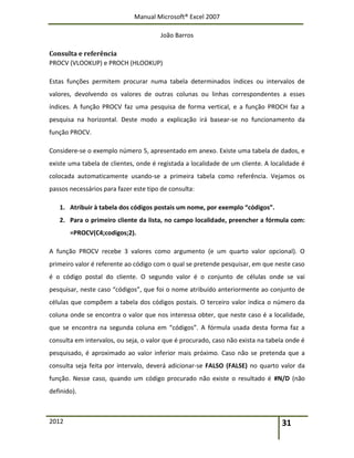Manual Microsoft® Excel 2007
João Barros
2012 31
Consulta e referência
PROCV (VLOOKUP) e PROCH (HLOOKUP)
Estas funções permitem procurar numa tabela determinados índices ou intervalos de
valores, devolvendo os valores de outras colunas ou linhas correspondentes a esses
índices. A função PROCV faz uma pesquisa de forma vertical, e a função PROCH faz a
pesquisa na horizontal. Deste modo a explicação irá basear-se no funcionamento da
função PROCV.
Considere-se o exemplo número 5, apresentado em anexo. Existe uma tabela de dados, e
existe uma tabela de clientes, onde é registada a localidade de um cliente. A localidade é
colocada automaticamente usando-se a primeira tabela como referência. Vejamos os
passos necessários para fazer este tipo de consulta:
1. Atribuir à tabela dos códigos postais um nome, por exemplo “códigos”.
2. Para o primeiro cliente da lista, no campo localidade, preencher a fórmula com:
=PROCV(C4;codigos;2).
A função PROCV recebe 3 valores como argumento (e um quarto valor opcional). O
primeiro valor é referente ao código com o qual se pretende pesquisar, em que neste caso
é o código postal do cliente. O segundo valor é o conjunto de células onde se vai
pesquisar, neste caso “códigos”, que foi o nome atribuído anteriormente ao conjunto de
células que compõem a tabela dos códigos postais. O terceiro valor indica o número da
coluna onde se encontra o valor que nos interessa obter, que neste caso é a localidade,
que se encontra na segunda coluna em “códigos”. A fórmula usada desta forma faz a
consulta em intervalos, ou seja, o valor que é procurado, caso não exista na tabela onde é
pesquisado, é aproximado ao valor inferior mais próximo. Caso não se pretenda que a
consulta seja feita por intervalo, deverá adicionar-se FALSO (FALSE) no quarto valor da
função. Nesse caso, quando um código procurado não existe o resultado é #N/D (não
definido).
 