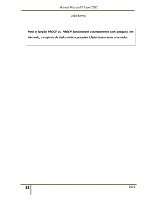 Manual Microsoft® Excel 2007
João Barros
32 2012
Para a função PROCV ou PROCH funcionarem correctamente com pesquisa em
intervalo, o conjunto de dados onde a pesquisa é feita devem estar ordenados.
 