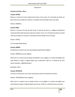 Manual Microsoft® Excel 2007
João Barros
2012 33
Funções de Data e Hora
Função AGORA
Retorna o número de série seqüencial da data e hora atuais. Se o formato da célula era
Geral antes de a função ser inserida, o resultado será formatado como uma data.
Sintaxe =AGORA( )
Função HOJE
Retorna o número de série da data atual. O número de série é o código de data/hora
usado pelo Microsoft Excel para cálculos de data e hora. Se o formato da célula era Geral
antes de a função ser inserida, o resultado será formatado como uma data.
Sintaxe =HOJE( )
1.4.2 Funções Matemáticas
Função ARRED
Arredonda um número até uma quantidade especificada de dígitos.
Sintaxe =ARRED(núm;núm_dígitos)
Onde núm é o número que se deseja arredondar e num_dígitos é o número de dígitos que
você deseja ter (após a vírgula) depois que arredondar. Pode ser a referência de uma
célula. Exemplo: =ARRED(234,46;1)
Resultado: 234,5
Função TRUNCAR
Trunca um número para um inteiro removendo a parte fracionária do número.
Sintaxe =TRUNCAR(núm;núm_dígitos)
Onde núm é o número que se deseja truncar e num_dígitos é o número de dígitos que
você deseja ter (após a vírgula) depois que truncar. Pode ser a referência de uma célula.
 