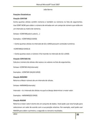 Manual Microsoft® Excel 2007
João Barros
2012 35
Funções Estatísticas
Função CONTAR
Conta quantas células contêm números e também os números na lista de argumentos.
Use CONT.NÚM para obter o número de entradas em um campo de número que estão em
um intervalo ou matriz de números.
Sintaxe =CONTAR(valor1;valor2;...)
Exemplos: =CONTAR(G2:G450)
– Conta quantas células no intervalo de G2 a G450 possuem conteúdo numérico.
=CONTAR(G2:G450;3)
– Conta quantas vezes o número 3 foi inserido no intervalo de G2 a G450.
Função CONTAR.VAL
Calcula o número de células não vazias e os valores na lista de argumentos.
Sintaxe =CONTAR.VAL(intervalo)
Exemplos: =CONTAR.VAL(G2:G450)
Função MÁXIMO
Retorna o Maior número de um intervalo de células.
Sintaxe =MÁXIMO(intervalo)
Intervalo – é o intervalo de células no qual se deseja determinar o maior valor.
Exemplos: =MÁXIMO(D2:D450)
Função MAIOR
Retorna o maior valor k‐ésimo de um conjunto de dados. Você pode usar esta função para
seleccionar um valor de acordo com a sua posição relactiva. Por exemplo, você pode usar
MAIOR para obter o primeiro, o segundo e o terceiro resultados.
 