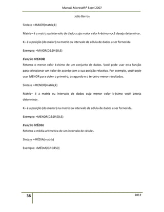 Manual Microsoft® Excel 2007
João Barros
36 2012
Sintaxe =MAIOR(matriz;k)
Matriz– é a matriz ou intervalo de dados cujo maior valor k‐ésimo você deseja determinar.
K– é a posição (do maior) na matriz ou intervalo de célula de dados a ser fornecida.
Exemplo: =MAIOR(D2:D450;3)
Função MENOR
Retorna o menor valor k‐ésimo de um conjunto de dados. Você pode usar esta função
para seleccionar um valor de acordo com a sua posição relactiva. Por exemplo, você pode
usar MENOR para obter o primeiro, o segundo e o terceiro menor resultados.
Sintaxe =MENOR(matriz;k)
Matriz– é a matriz ou intervalo de dados cujo menor valor k‐ésimo você deseja
determinar.
K– é a posição (do menor) na matriz ou intervalo de célula de dados a ser fornecida.
Exemplo: =MENOR(D2:D450;3)
Função MÉDIA
Retorna a média aritmética de um intervalo de células.
Sintaxe =MÉDIA(matriz)
Exemplo: =MÉDIA(D2:D450)
 